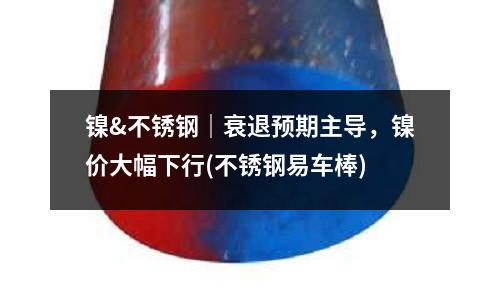 鎳&不銹鋼｜衰退預(yù)期主導(dǎo)，鎳價大幅下行(不銹鋼易車棒)