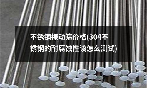 不銹鋼振動篩價格(304不銹鋼的耐腐蝕性該怎么測試)