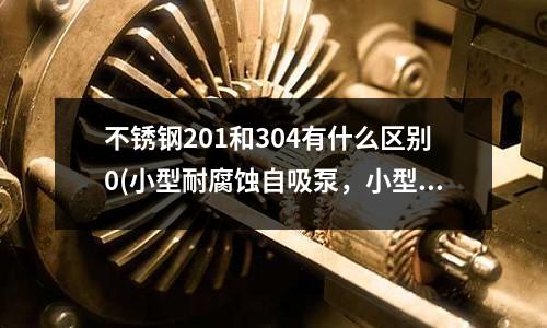 不銹鋼201和304有什么區(qū)別0(小型耐腐蝕自吸泵,小型不銹鋼自吸泵)