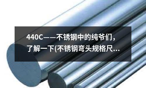 440C——不銹鋼中的純爺們,了解一下(不銹鋼彎頭規格尺寸表)