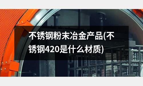 不銹鋼粉末冶金產品(不銹鋼420是什么材質)