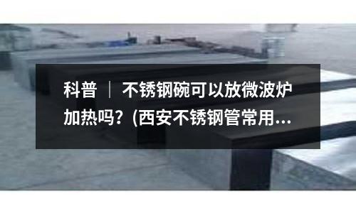 科普 | 不銹鋼碗可以放微波爐加熱嗎?(西安不銹鋼管常用牌號對照表)