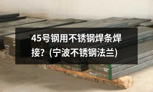45號(hào)鋼用不銹鋼焊條焊接?(寧波不銹鋼法蘭)