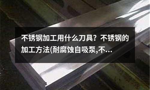 不銹鋼加工用什么刀具?不銹鋼的加工方法(耐腐蝕自吸泵,不銹鋼耐腐蝕自吸泵)