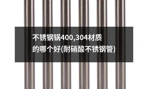 不銹鋼鍋400,304材質的哪個好(耐硝酸不銹鋼管)