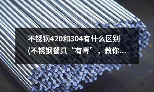不銹鋼420和304有什么區(qū)別(不銹鋼餐具“有毒”,教你幾招驗(yàn)明白!)