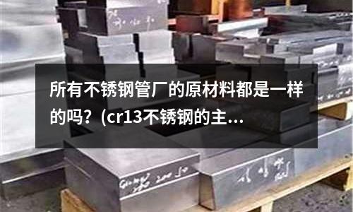 所有不銹鋼管廠的原材料都是一樣的嗎？(cr13不銹鋼的主要特點和用途是什么？)