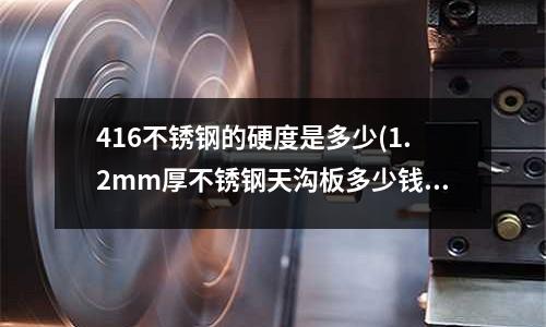 416不銹鋼的硬度是多少(1.2mm厚不銹鋼天溝板多少錢一米?)