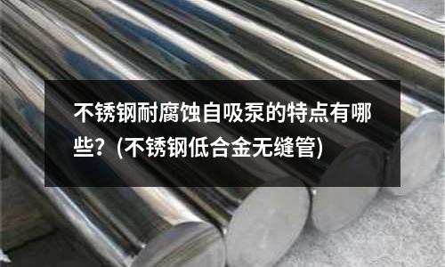 不銹鋼耐腐蝕自吸泵的特點有哪些?(不銹鋼低合金無縫管)