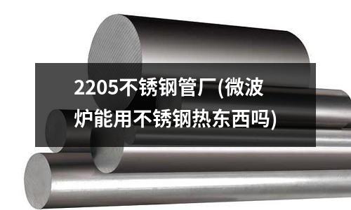 2205不銹鋼管廠(微波爐能用不銹鋼熱東西嗎)