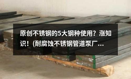 原創(chuàng)不銹鋼的5大鋼種使用?漲知識!(耐腐蝕不銹鋼管道泵廠家定制)