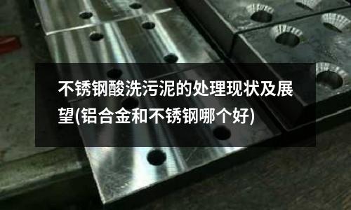 不銹鋼酸洗污泥的處理現狀及展望(鋁合金和不銹鋼哪個好)