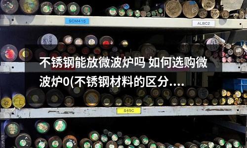 不銹鋼能放微波爐嗎 如何選購微波爐0(不銹鋼材料的區分.docx)