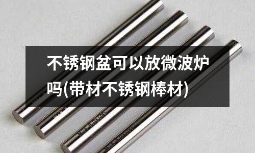 不銹鋼盆可以放微波爐嗎(帶材不銹鋼棒材)