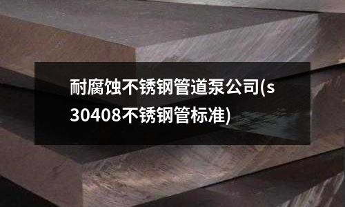 耐腐蝕不銹鋼管道泵公司(s30408不銹鋼管標準)