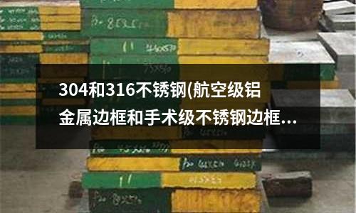 304和316不銹鋼(航空級鋁金屬邊框和手術級不銹鋼邊框)