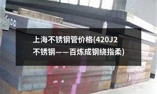 上海不銹鋼管價(jià)格(420J2不銹鋼——百煉成鋼繞指柔)
