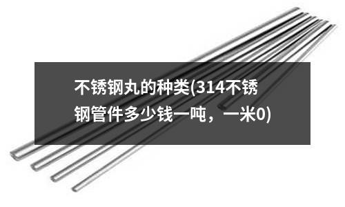 不銹鋼丸的種類(314不銹鋼管件多少錢一噸，一米0)