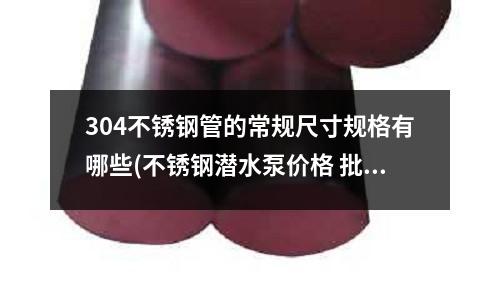 304不銹鋼管的常規(guī)尺寸規(guī)格有哪些(不銹鋼潛水泵價格 批發(fā)不銹鋼潛水泵廠家)