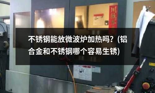 不銹鋼能放微波爐加熱嗎?(鋁合金和不銹鋼哪個容易生銹)