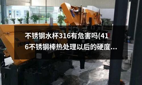 不銹鋼水杯316有危害嗎(416不銹鋼棒熱處理以后的硬度是多少)