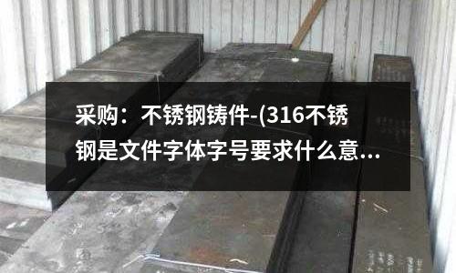 采購:不銹鋼鑄件-(316不銹鋼是文件字體字號要求什么意思)