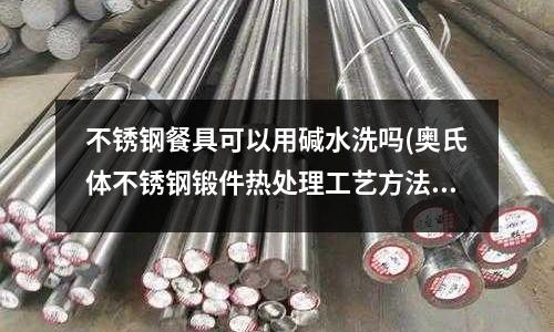 不銹鋼餐具可以用堿水洗嗎(奧氏體不銹鋼鍛件熱處理工藝方法是什么?)