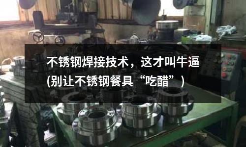 不銹鋼焊接技術,這才叫牛逼(別讓不銹鋼餐具“吃醋”)