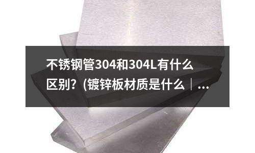 不銹鋼管304和304L有什么區(qū)別?(鍍鋅板材質(zhì)是什么|鍍鋅板和不銹鋼哪個好)