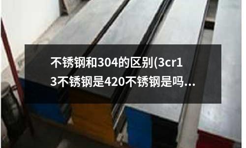不銹鋼和304的區別(3cr13不銹鋼是420不銹鋼是嗎?)