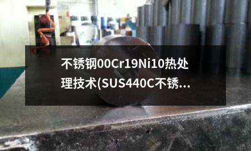 不銹鋼00Cr19Ni10熱處理技術(SUS440C不銹鋼鋼板熱處理工藝規(guī)范)