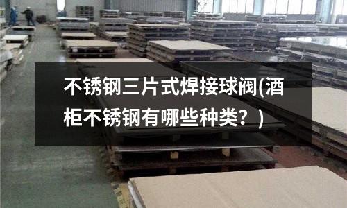 不銹鋼三片式焊接球閥(酒柜不銹鋼有哪些種類?)