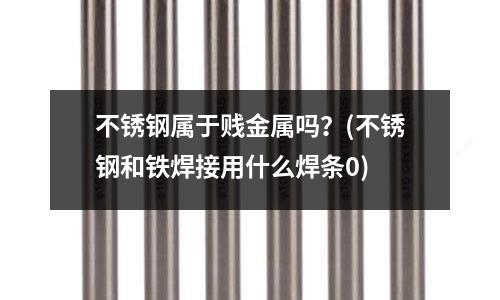 不銹鋼屬于賤金屬嗎?(不銹鋼和鐵焊接用什么焊條0)