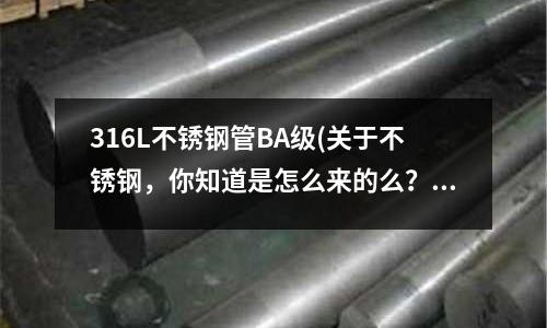 316L不銹鋼管BA級(關于不銹鋼，你知道是怎么來的么？)