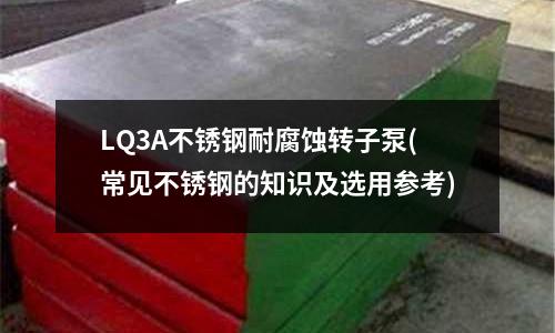 LQ3A不銹鋼耐腐蝕轉子泵(常見不銹鋼的知識及選用參考)