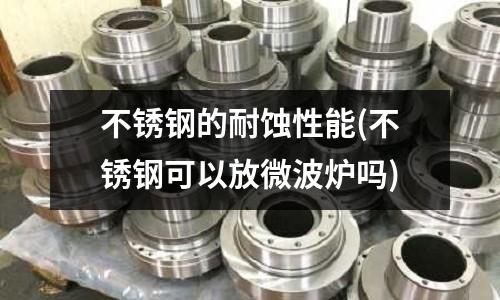 不銹鋼的耐蝕性能(不銹鋼可以放微波爐嗎)