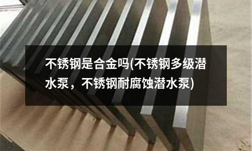 不銹鋼是合金嗎(不銹鋼多級潛水泵,不銹鋼耐腐蝕潛水泵)
