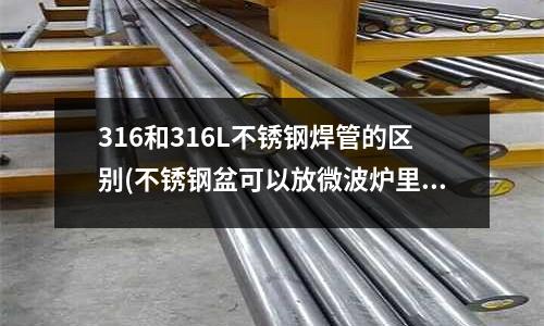 316和316L不銹鋼焊管的區別(不銹鋼盆可以放微波爐里嗎)