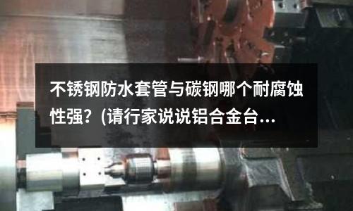 不銹鋼防水套管與碳鋼哪個耐腐蝕性強？(請行家說說鋁合金臺面和不銹鋼臺面哪個好)