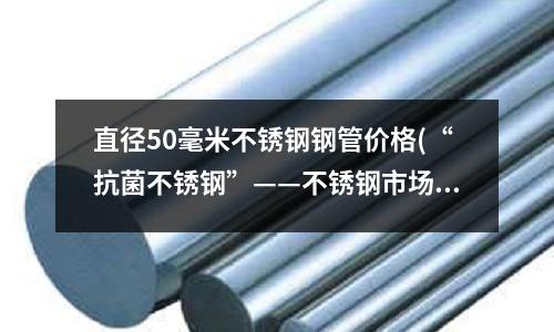直徑50毫米不銹鋼鋼管價格(“抗菌不銹鋼”——不銹鋼市場明星產品)