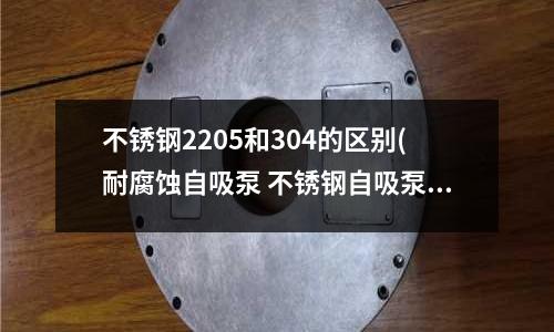 不銹鋼2205和304的區別(耐腐蝕自吸泵 不銹鋼自吸泵 工業自吸泵)