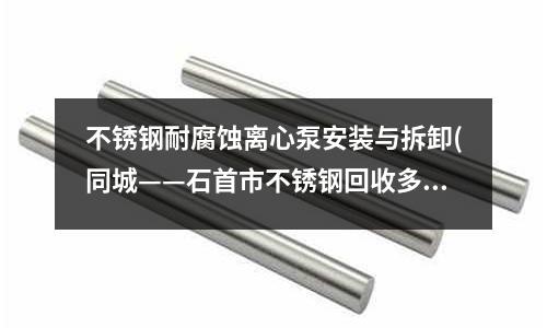 不銹鋼耐腐蝕離心泵安裝與拆卸(同城——石首市不銹鋼回收多少錢一斤)