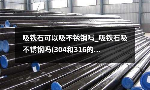 吸鐵石可以吸不銹鋼嗎_吸鐵石吸不銹鋼嗎(304和316的不銹鋼水管哪個好？)