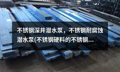 不銹鋼深井潛水泵,不銹鋼耐腐蝕潛水泵(不銹鋼硬料的不銹鋼材料耐腐蝕性能)