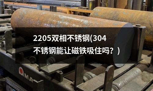 2205雙相不銹鋼(304不銹鋼能讓磁鐵吸住嗎?)