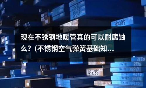 現在不銹鋼地暖管真的可以耐腐蝕么?(不銹鋼空氣彈簧基礎知識)