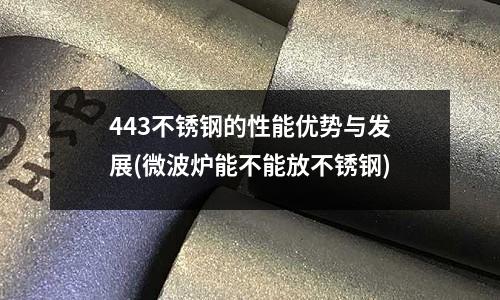 443不銹鋼的性能優勢與發展(微波爐能不能放不銹鋼)