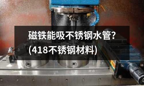 磁鐵能吸不銹鋼水管?(418不銹鋼材料)