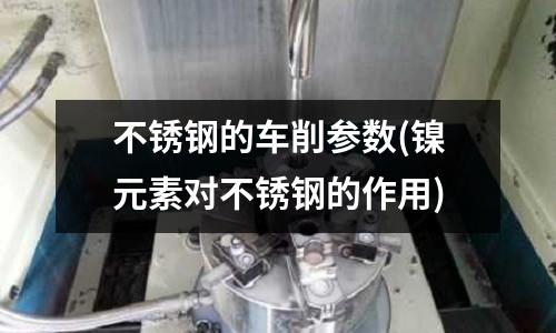 不銹鋼的車削參數(鎳元素對不銹鋼的作用)