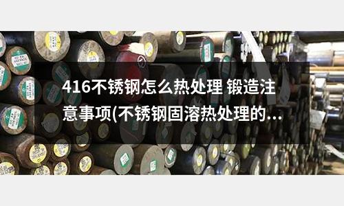 416不銹鋼怎么熱處理 鍛造注意事項(不銹鋼固溶熱處理的作用)